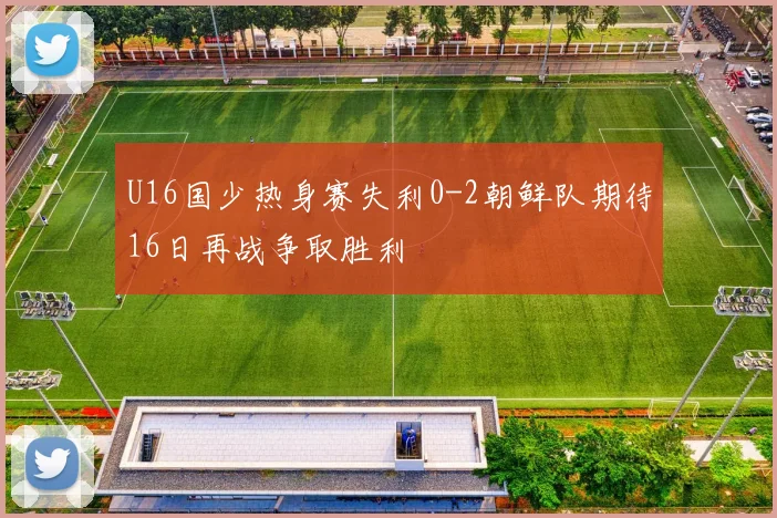 U16国少热身赛失利0-2朝鲜队期待16日再战争取胜利