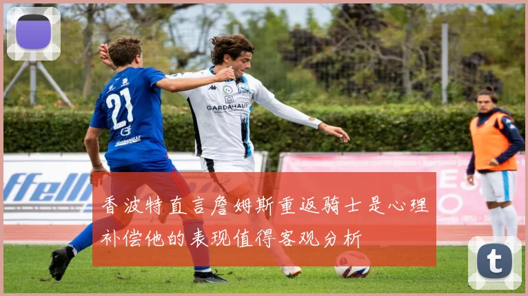 香波特直言詹姆斯重返骑士是心理补偿他的表现值得客观分析