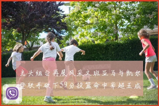光头组合再展风采文班亚马与凯尔登联手砍下59分投篮命中率超五成