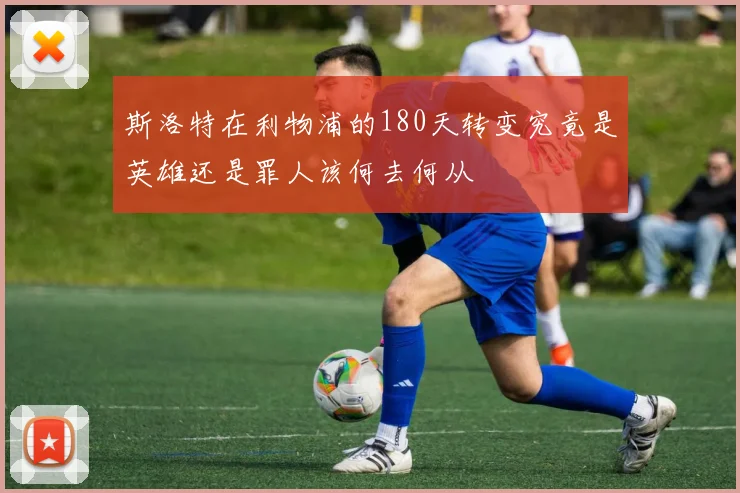 斯洛特在利物浦的180天转变究竟是英雄还是罪人该何去何从