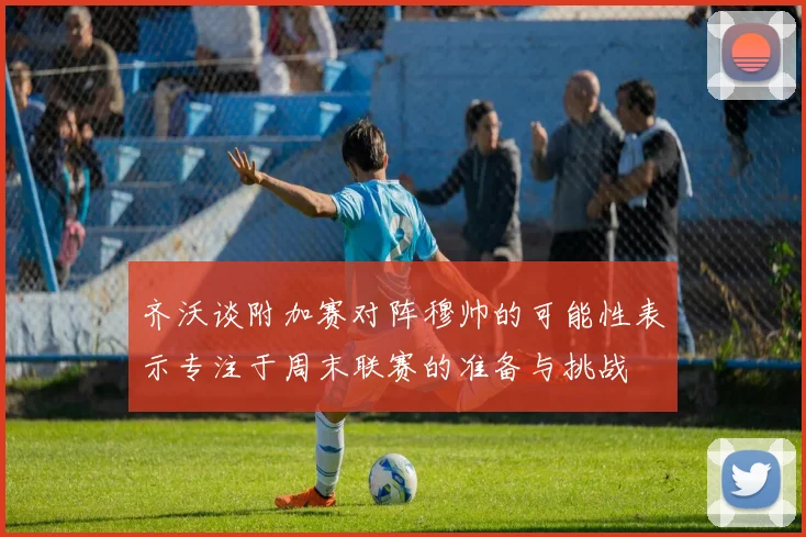 齐沃谈附加赛对阵穆帅的可能性表示专注于周末联赛的准备与挑战