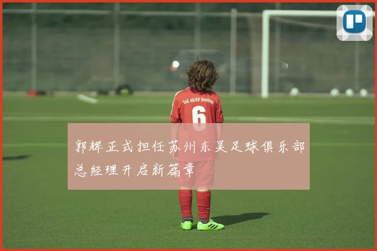 郭辉正式担任苏州东吴足球俱乐部总经理开启新篇章