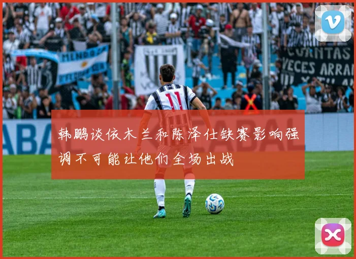 韩鹏谈依木兰和陈泽仕缺赛影响强调不可能让他们全场出战