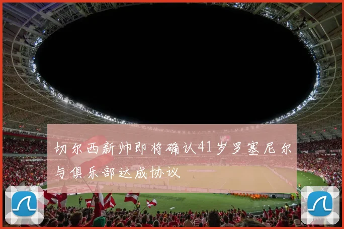 切尔西新帅即将确认41岁罗塞尼尔与俱乐部达成协议