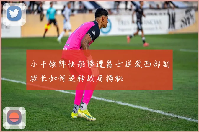 小卡缺阵快船惨遭爵士逆袭西部副班长如何逆转战局揭秘