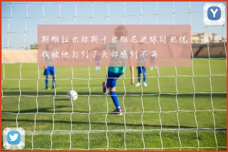 斯维拉尔称斯卡尔维尼进球时犯规我被他打到了头部感到不满