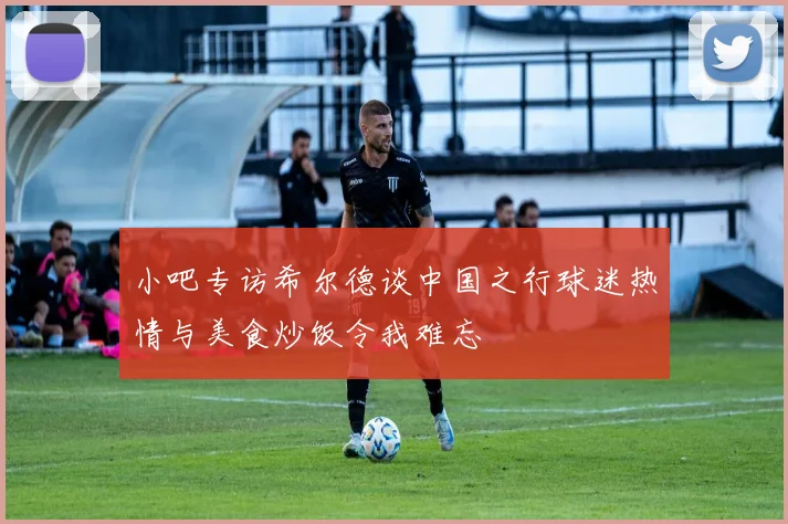 小吧专访希尔德谈中国之行球迷热情与美食炒饭令我难忘