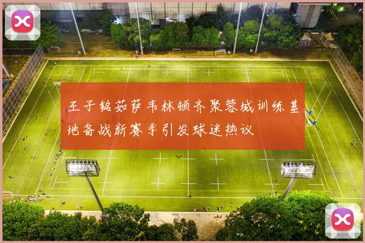 王子铭茹萨韦林顿齐聚蓉城训练基地备战新赛季引发球迷热议