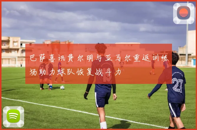 巴萨喜讯费尔明与亚马尔重返训练场助力球队恢复战斗力