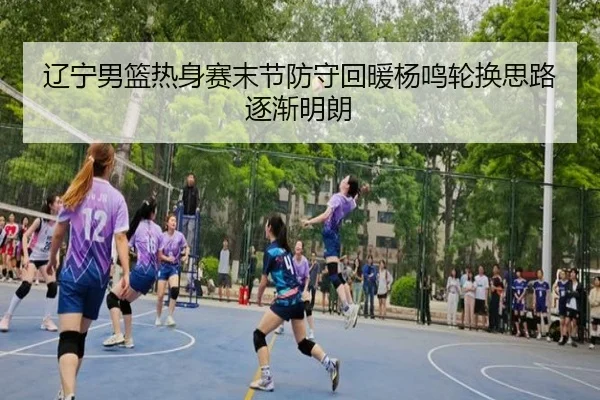 辽宁男篮热身赛末节防守回暖杨鸣轮换思路逐渐明朗
