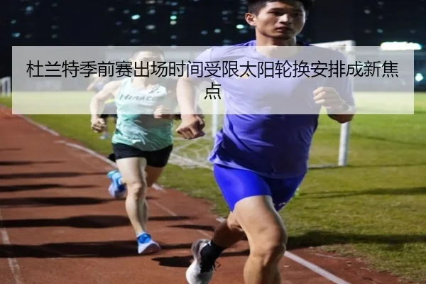 杜兰特季前赛出场时间受限太阳轮换安排成新焦点